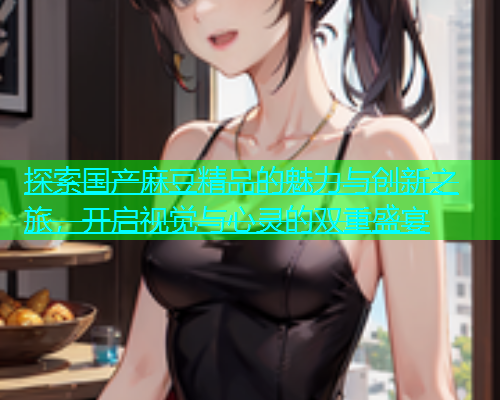 探索国产麻豆精品的魅力与创新之旅，开启视觉与心灵的双重盛宴  第1张