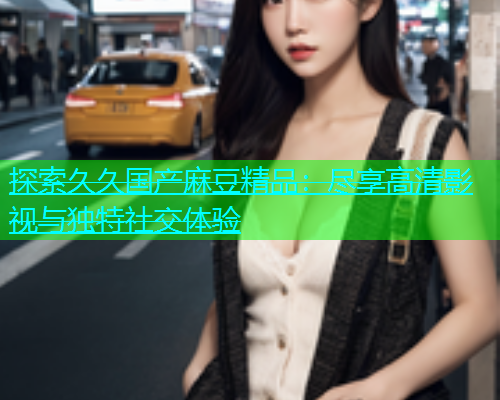 探索久久国产麻豆精品：尽享高清影视与独特社交体验  第1张