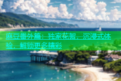 麻豆番外篇：独家花絮，沉浸式体验，解锁更多精彩