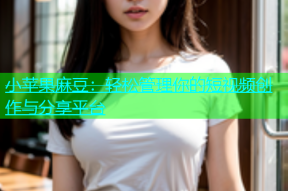 小苹果麻豆：轻松管理你的短视频创作与分享平台