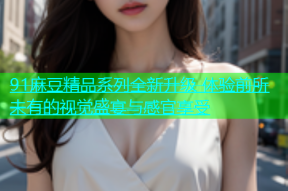 91麻豆精品系列全新升级 体验前所未有的视觉盛宴与感官享受