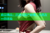麻豆精品：沉浸式国产剧情，与男友一同体验