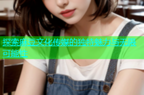 探索麻豆文化传媒的独特魅力与无限可能性