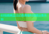 69视频麻豆日记高清福利视频分享平台