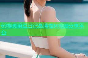 69视频麻豆日记高清福利视频分享平台