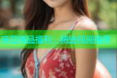 麻豆精品福利：精选视频推荐