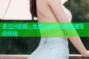 麻豆H视频：免费在线，无限激情等你体验