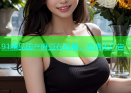 91精品国产麻豆在线看，高清无广告