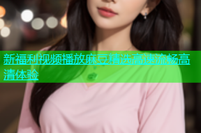 新福利视频播放麻豆精选高速流畅高清体验