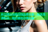 麻豆精品视频在线免费观看：畅享高清影视，随时随地尽情观看