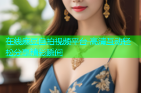在线麻豆自拍视频平台 高清互动轻松分享精彩瞬间