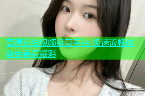 高清在线视频麻豆平台 极速流畅体验免费看精彩
