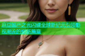 麻豆国产之光闪耀全球新纪元引领影视潮流的崭新篇章