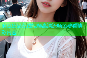 麻豆出品在线视频高清流畅免费看精彩内容