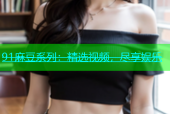 91麻豆系列：精选视频，尽享娱乐