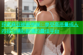 探索麻豆映画传媒：享受高质量成人内容与精彩剧情的最佳平台