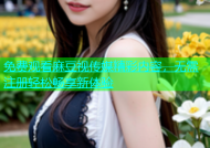 免费观看麻豆视传媒精彩内容，无需注册轻松畅享新体验