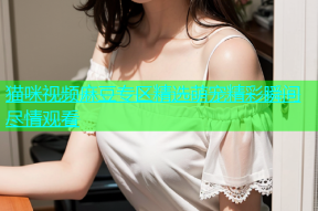 猫咪视频麻豆专区精选萌宠精彩瞬间尽情观看
