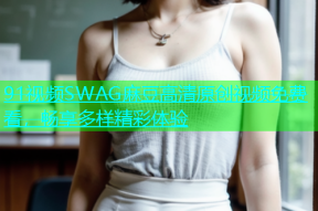 91视频SWAG麻豆高清原创视频免费看，畅享多样精彩体验
