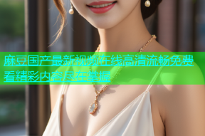 麻豆国产最新视频在线高清流畅免费看精彩内容尽在掌握
