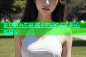 麻豆魅力无限 哪个更能俘获你的心动目光