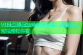 91麻豆精品视频免费观看，海量成人短视频任你看