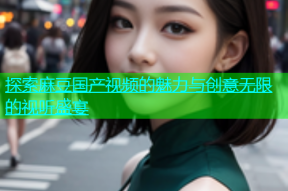 探索麻豆国产视频的魅力与创意无限的视听盛宴