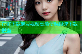 在哪下载麻豆视频高清资源极速下载指南