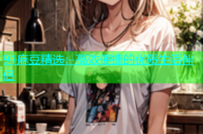 91麻豆精选：高效便捷的优质生活伴侣