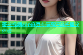 蕾丝视频app麻豆专属高清流畅播放体验