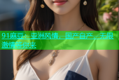91麻豆：亚洲风情，国产自产，无限激情等你来