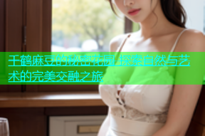 千鹤麻豆的秘密花园 探索自然与艺术的完美交融之旅