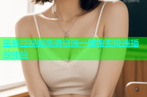 苗麻豆视频高清资源一键搜索极速播放体验