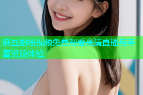 麻豆剧场视频免费观看高清直播与丰富资源体验