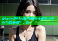 2020麻豆精品视频高清在线播放平台免费看精彩内容