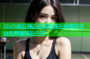 2020麻豆精品视频高清在线播放平台免费看精彩内容