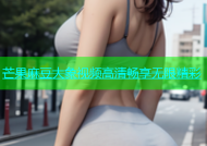芒果麻豆大象视频高清畅享无限精彩