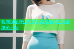 嘿嘿视频麻豆肉多多高清福利在线看精彩不断