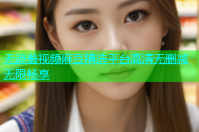 无遮羞视频麻豆精选平台高清无删减无限畅享