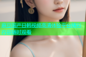 麻豆国产日韩视频高清体验平台精彩内容随时观看