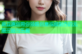 麻豆原创带你领略创意视频制作的无限可能与乐趣