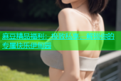 麻豆精品福利：极致私享，解锁你的专属快乐伊甸园