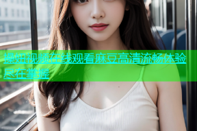 操妞视频在线观看麻豆高清流畅体验尽在掌握