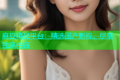 麻豆精品平台：精选国产影视，尽享独家内容