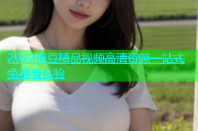 2022麻豆精品视频高清资源一站式免费看体验