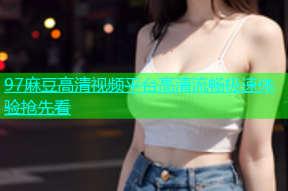 97麻豆高清视频平台高清流畅极速体验抢先看