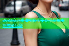 2022麻豆高清视频全集免费观看高清流畅体验