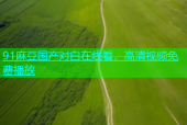 91麻豆国产对白在线看，高清视频免费播放