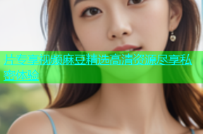片专享视频麻豆精选高清资源尽享私密体验