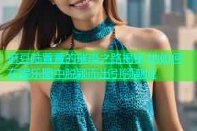 麻豆陆萱萱的璀璨之路揭秘 她如何在娱乐圈中脱颖而出引领潮流